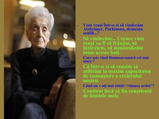 - Vom reuşi într-o zi să vindecăm
Alzheimer, Parkinson, demenţa
senilă...?
- Să vindecăm... Ceeace vom
reuşi va fi să frânăm, să
întârziem, să minimalizăm
toate aceste boli.
- Care este visul Dumneavoastră cel mai
mare ?
- Că într-o zi să reuşim să
utilizăm la maxim capacitatea
de cunoaştere a creierului
nostru.
- Când nu v-aţi mai simţit “răţuşca urâtă”?
- Continui încă să fiu conştientă
de limitele mele.
 