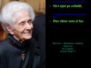 - Ce aţi făcut cel mai bine în viaţă ?
- Să-i ajut pe ceilalţi.
- Ce aţi face azi dacă aţi avea 20 de
ani ?
- Dar chiar asta şi fac.
Rita Levi – Montalcini a împlinit
100 de ani
În 22 aprilie
FELICITĂRI !!!
 