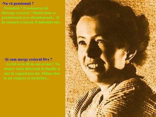 -Nu vă pensionaţi ?
- Niciodată ! Pensionarea îţi
distruge creierul ! Multă lume se
pensionează şi se abandonează... Şi
îşi omoară creierul, îl îmbolnăveşte.
-Şi cum merge creierul Dvs ?
- La fel ca la 20 de ani ai mei ! Nu
observ nicio diferenţă în iluziile şi
nici în capacitatea lui. Mâine zbor
la un congres al medicilor...
 