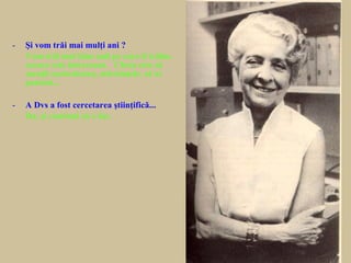 - Şi vom trăi mai mulţi ani ?
- Vom trăi mai bine anii pe care îi trăim,
ceeace este interesant. Cheia este să
menţii curiozitatea, stăruinţele, să ai
pasiuni...
- A Dvs a fost cercetarea ştiinţifică...
- Da, şi continui să o fac.
 