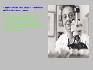 - Aţi descoperit cum cresc şi se reînoiesc
celulele sistemului nervos...
- Da, în 1942: le-am numit “nerve growth
factor “ (NGF, Factor de Creştere
Nervoasă) şi timp de circa jumătate de
secol am fost în interdicţie, până când s-a
recunoscut valabilitatea sa în 1986 şi mi-
au dat Premiul Nobel.
 