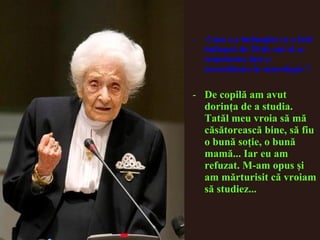 - Cum s-a întâmplat ca o fată
italiancă de 20 de ani să se
transforme într-o
cercetătoare în neurologie ?
- De copilă am avut
dorinţa de a studia.
Tatăl meu vroia să mă
căsătorească bine, să fiu
o bună soţie, o bună
mamă... Iar eu am
refuzat. M-am opus şi
am mărturisit că vroiam
să studiez...
 