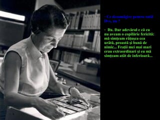 - Ce dezamăgire pentru tatăl
Dvs, nu ?
- Da. Dar adevărul e că eu
nu aveam o copilărie fericită:
mă simţeam răţuşca cea
urâtă, proastă şi bună de
nimic... Fraţii mei mai mari
erau extraordinari şi eu mă
simţeam atât de inferioară...
 