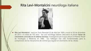 Rita Levi-Montalcini neuróloga italiana
 Rita Levi-Montalcini nació en Turín (Roma)el 22 de Abril de 1909 y murió el 30 de diciembre
de 2012 a la edad de 103 años. fue una neuróloga italiana. Descubrió el primer factor de
crecimiento conocido en el sistema nervioso, investigación por la que obtuvo el Premio Novel
de Fisiologías o Medicina en 1986. Sus hallazgos han sido fundamentales para la
comprensión de los mecanismos de control que regulan el crecimiento de las células.
 