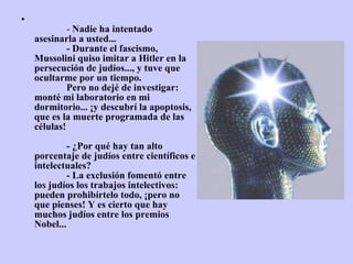               -  Nadie ha intentado asesinarla a usted...              - Durante el fascismo, Mussolini quiso imitar a Hitler en la persecución de judíos..., y tuve que ocultarme por un tiempo.              Pero no dejé de investigar: monté mi laboratorio en mi dormitorio... ¡y descubrí la apoptosis, que es la muerte programada de las células!              - ¿Por qué hay tan alto porcentaje de judíos entre científicos e intelectuales?              - La exclusión fomentó entre los judíos los trabajos intelectivos: pueden prohibírtelo todo, ¡pero no que pienses! Y es cierto que hay muchos   judíos entre los premios Nobel... 