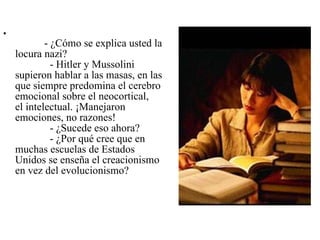               - ¿Cómo se explica usted la locura nazi?              - Hitler y Mussolini supieron hablar a las masas, en las que siempre predomina el cerebro emocional sobre el neocortical, el intelectual. ¡Manejaron emociones, no razones!              - ¿Sucede eso ahora?              - ¿Por qué cree que en muchas escuelas de Estados Unidos se enseña el creacionismo en vez del evolucionismo? 