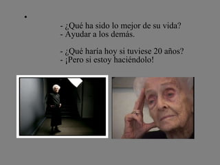               - ¿Qué ha sido lo mejor de su vida?              - Ayudar a los demás.              - ¿Qué haría hoy si tuviese 20 años?              - ¡Pero si estoy haciéndolo! 