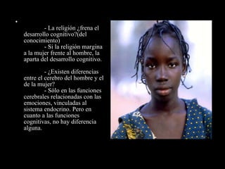               - La religión ¿frena el desarrollo cognitivo?(del conocimiento)              - Si la religión margina a la mujer frente al hombre, la aparta del desarrollo cognitivo.              - ¿Existen diferencias entre el cerebro del hombre y el de la mujer?              - Sólo en las funciones cerebrales relacionadas con las emociones, vinculadas al sistema endocrino. Pero en cuanto a las funciones cognitivas, no hay diferencia alguna. 