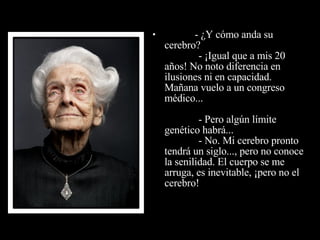                - ¿Y cómo anda su cerebro?              - ¡Igual que a mis 20 años! No noto diferencia en  ilusiones ni en capacidad. Mañana vuelo a un congreso médico...              - Pero algún límite genético habrá...              - No. Mi cerebro pronto tendrá un siglo..., pero no conoce la senilidad. El cuerpo se me arruga, es inevitable, ¡pero no el  cerebro! 