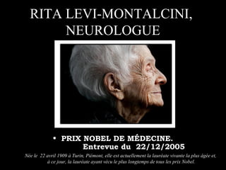 RITA LEVI-MONTALCINI,
       NEUROLOGUE




             • PRIX NOBEL DE MÉDECINE.
                         Entrevue du 22/12/2005
Née le 22 avril 1909 à Turin, Piémont, elle est actuellement la lauréate vivante la plus âgée et,
          à ce jour, la lauréate ayant vécu le plus longtemps de tous les prix Nobel.
 