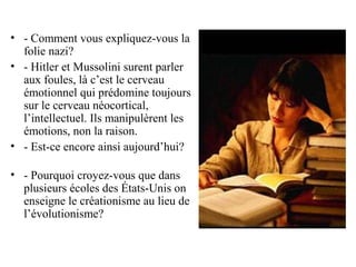 • - Comment vous expliquez-vous la
  folie nazi?
• - Hitler et Mussolini surent parler
  aux foules, là c’est le cerveau
  émotionnel qui prédomine toujours
  sur le cerveau néocortical,
  l’intellectuel. Ils manipulèrent les
  émotions, non la raison.
• - Est-ce encore ainsi aujourd’hui?

• - Pourquoi croyez-vous que dans
  plusieurs écoles des États-Unis on
  enseigne le créationisme au lieu de
  l’évolutionisme?
 