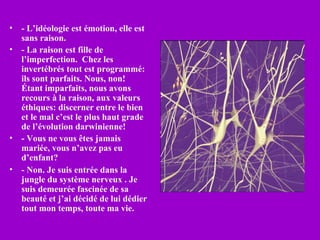 •   - L’idéologie est émotion, elle est
    sans raison.
•   - La raison est fille de
    l’imperfection. Chez les
    invertébrés tout est programmé:
    ils sont parfaits. Nous, non!
    Étant imparfaits, nous avons
    recours à la raison, aux valeurs
    éthiques: discerner entre le bien
    et le mal c’est le plus haut grade
    de l’évolution darwinienne!
•   - Vous ne vous êtes jamais
    mariée, vous n’avez pas eu
    d’enfant?
•   - Non. Je suis entrée dans la
    jungle du système nerveux . Je
    suis demeurée fascinée de sa
    beauté et j’ai décidé de lui dédier
    tout mon temps, toute ma vie.
 