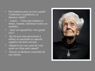 •   Parviendrons-nous un jour à guérir
    l’alzheimer, le parkinson, la
    démence sénile?
•   - Guérir…? Nour parviendrons à
    fréner, retarder, minimiser toutes ces
    maladies.
•   - Quel est aujourd’hui votre grand
    rêve?
•    Qu’un jour nous parvenions à
    utiliser au maximum la capacité
    cognitive de notre cerveau.
•   -Quand avez-vous cessé de vous
    sentir un vilain petit canard?
•   -Encore, je demeure consciente de
    mes limites.
 