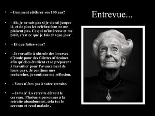 •   - Comment célébrer vos 100 ans?
                                               Entrevue...
•   - Ah, je ne sais pas si je vivrai jusque
    là, et de plus les célébrations ne me
    plaisent pas. Ce qui m’intéresse et me
    plaît, c’est ce que je fais chaque jour.

•   - Et que faites-vous?

•    - Je travaille à obtenir des bourses
    d’étude pour des fillettes africaines
    afin qu’elles étudient et se préparent
    à travailler pour l’avancement de
    leurs pays. Je continue mes
    recherches, je continue ma réflexion.

•    - Vous n’êtes pas à votre retraite.

•    - Jamais! La retraite détruit le
    cerveau. Plusieurs personnes à la
    retraite abandonnent, cela tue le
    cerveau et rend malade .
 