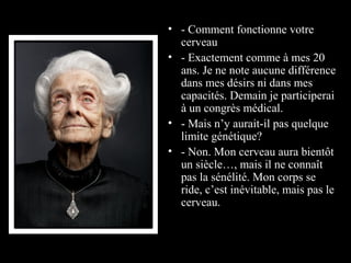 • - Comment fonctionne votre
  cerveau
• - Exactement comme à mes 20
  ans. Je ne note aucune différence
  dans mes désirs ni dans mes
  capacités. Demain je participerai
  à un congrès médical.
• - Mais n’y aurait-il pas quelque
  limite génétique?
• - Non. Mon cerveau aura bientôt
  un siècle…, mais il ne connaît
  pas la sénélité. Mon corps se
  ride, c’est inévitable, mais pas le
  cerveau.
•
 