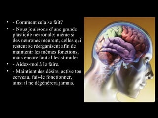 • - Comment cela se fait?
• - Nous jouissons d’une grande
  plasticité neuronale: même si
  des neurones meurent, celles qui
  restent se réorganisent afin de
  maintenir les mêmes fonctions,
  mais encore faut-il les stimuler.
• - Aidez-moi à le faire.
• - Maintient des désirs, active ton
  cerveau, fais-le fonctionner,
  ainsi il ne dégénérera jamais.
 