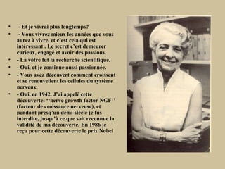 •    - Et je vivrai plus longtemps?
•    - Vous vivrez mieux les années que vous
    aurez à vivre, et c’est cela qui est
    intéressant . Le secret c’est demeurer
    curieux, engagé et avoir des passions.
•   - La vôtre fut la recherche scientifique.
•   - Oui, et je continue aussi passionnée.
•   - Vous avez découvert comment croissent
    et se renouvellent les cellules du système
    nerveux.
•   - Oui, en 1942. J’ai appelé cette
    découverte: ‘‘nerve growth factor NGF’’
    (facteur de croissance nerveuse), et
    pendant presq’un demi-siècle je fus
    interdite, jusqu’à ce que soit reconnue la
    validité de ma découverte. En 1986 je
    reçu pour cette découverte le prix Nobel
 
