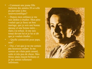 •   - Comment une jeune fille
    italienne des années 20 a-t-elle
    pu parvenir à être
    neuroscientifique?
•   - Depuis mon enfance je me
    suis dédiée à étudier. Mon père
    voulait que je fasse un bon
    mariage, que je sois une bonne
    épouse et une bonne mère…
    mais j’ai refusé. Je me suis
    tenue devant lui et je lui ai dit
    que je voulais étudier…
•    - Quelle contrariété pour papa,
    non?
•   - Oui, c’est que je ne me sentais
    pas heureuse enfant. Je me
    sentais un vilain petit canard,
    sotte et très peu de chose. Mes
    frères aînés étaient brillants et
    je me sentais tellement
    inférieure.
 