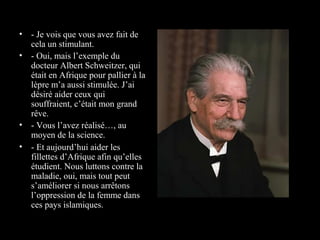 • - Je vois que vous avez fait de
  cela un stimulant.
• - Oui, mais l’exemple du
  docteur Albert Schweitzer, qui
  était en Afrique pour pallier à la
  lèpre m’a aussi stimulée. J’ai
  désiré aider ceux qui
  souffraient, c’était mon grand
  rêve.
• - Vous l’avez réalisé…, au
  moyen de la science.
• - Et aujourd’hui aider les
  fillettes d’Afrique afin qu’elles
  étudient. Nous luttons contre la
  maladie, oui, mais tout peut
  s’améliorer si nous arrêtons
  l’oppression de la femme dans
  ces pays islamiques.
 