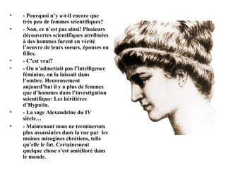 •   - Pourquoi n’y a-t-il encore que
    très peu de femmes scientifiques?
•   - Non, ce n’est pas ainsi! Plusieurs
    découvertes scientifiques attribuées
    à des hommes furent en vérité
    l’oeuvre de leurs soeurs, épouses ou
    filles.
•   - C’est vrai?
•   - On n’admettait pas l’intelligence
    féminine, on la laissait dans
    l’ombre. Heureusement
    aujourd’hui il y a plus de femmes
    que d’hommes dans l’investigation
    scientifique: Les héritières
    d’Hypatia.
•   - La sage Alexandrine du IV
    siècle…
•   - Maintenant nous ne terminerons
    plus assassinées dans la rue par les
    moines misogines chrétiens, telle
    qu’elle le fut. Certainement
    quelque chose s’est amiélioré dans
    le monde.
 