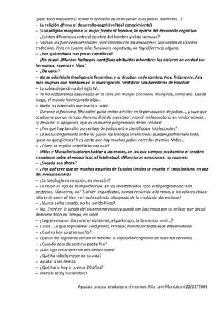 ¡pero todo mejorará si acaba la opresión de la mujer en esos países islamistas...! 
– La religión ¿frena el desarrollo cognitivo?(del conocimiento) 
– Si la religión margina a la mujer frente al hombre, la aparta del desarrollo cognitivo. 
– ¿Existen diferencias entre el cerebro del hombre y el de la mujer? 
– Sólo en las funciones cerebrales relacionadas con las emociones, vinculadas al sistema 
endocrino. Pero en cuanto a las funciones cognitivas, no hay diferencia alguna. 
– ¿Por qué todavía hay pocas científicas? 
– ¡No es así! ¡Muchos hallazgos científicos atribuidos a hombres los hicieron en verdad sus 
hermanas, esposas e hijas! 
– ¿De veras? 
– No se admitía la inteligencia femenina, y la dejaban en la sombra. Hoy, felizmente, hay 
más mujeres que hombres en la investigación científica: ¡las herederas de Hipatia! 
– La sabia alejandrina del siglo IV... 
– Ya no acabaremos asesinadas en la calle por monjes cristianos misóginos, como ella. Desde 
luego, el mundo ha mejorado algo... 
– Nadie ha intentado asesinarla a usted... 
– Durante el fascismo, Mussolini quiso imitar a Hitler en la persecución de judíos..., y tuve que 
ocultarme por un tiempo. Pero no dejé de investigar: monté mi laboratorio en mi dormitorio... 
¡y descubrí la apoptosis, que es la muerte programada de las células! 
– ¿Por qué hay tan alto porcentaje de judíos entre científicos e intelectuales? 
– La exclusión fomentó entre los judíos los trabajos intelectivos: pueden prohibírtelo todo, 
¡pero no que pienses! Y es cierto que hay muchos judíos entre los premios Nobel... 
– ¿Cómo se explica usted la locura nazi? 
– Hitler y Mussolini supieron hablar a las masas, en las que siempre predomina el cerebro 
emocional sobre el neocortical, el intelectual. ¡Manejaron emociones, no razones! 
– ¿Sucede eso ahora? 
– ¿Por qué cree que en muchas escuelas de Estados Unidos se enseña el creacionismo en vez 
del evolucionismo? 
– ¿La ideología es emoción, es sinrazón? 
– La razón es hija de la imperfección. En los invertebrados todo está programado: son 
perfectos. ¡Nosotros, no! Y, al ser imperfectos, hemos recurrido a la razón, a los valores éticos: 
¡discernir entre el bien y el mal es el más alto grado de la evolución darwiniana! 
– ¿Nunca se ha casado, no ha tenido hijos? 
– No. Entré en la jungla del sistema nervioso ¡y quedé tan fascinada por su belleza que decidí 
dedicarle todo mi tiempo, mi vida! 
– ¿Lograremos un día curar el alzheimer, el parkinson, la demencia senil...? 
– Curar... Lo que lograremos será frenar, retrasar, minimizar todas esas enfermedades 
– ¿Cuál es hoy su gran sueño? 
– Que un día logremos utilizar al máximo la capacidad cognitiva de nuestros cerebros. 
– ¿Cuándo dejó de sentirse patito feo? 
– ¡Aún sigo consciente de mis limitaciones! 
– ¿Qué ha sido lo mejor de su vida? 
– Ayudar a los demás. 
– ¿Qué haría hoy si tuviese 20 años? 
– ¡Pero si estoy haciéndolo! 
Ayuda a otros a ayudarse a sí mismos. Rita Levi-Montalcini 22/12/2005 
