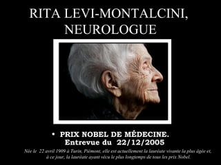 RITA LEVI-MONTALCINI,
NEUROLOGUE
• PRIX NOBEL DE MÉDECINE.
Entrevue du 22/12/2005
Née le 22 avril 1909 à Turin, Piémont, elle est actuellement la lauréate vivante la plus âgée et,
à ce jour, la lauréate ayant vécu le plus longtemps de tous les prix Nobel.
 