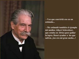 - Veo que convirtió eso en un estímulo... - Me estimuló también el ejemplo del médico Albert Schweitzer,  que estaba en África para paliar la lepra. Deseé ayudar a  los que sufren, ¡ése era mi gran sueño...! 