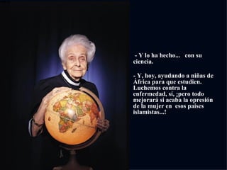         - Y lo ha hecho...  con su ciencia. - Y, hoy, ayudando a niñas de África para que estudien. Luchemos contra la enfermedad, sí, ¡pero todo mejorará si acaba la opresión de la mujer en  esos países islamistas...! 