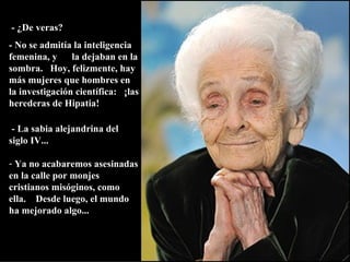   - ¿De veras?   - No se admitía la inteligencia femenina, y  la dejaban en la sombra.  Hoy, felizmente, hay más mujeres que hombres en la investigación científica:  ¡las herederas de Hipatia!   - La sabia alejandrina del siglo IV... Ya no acabaremos asesinadas en la calle por monjes cristianos misóginos, como ella.  Desde luego, el mundo ha mejorado algo... 