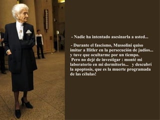   - Nadie ha intentado asesinarla a usted...   - Durante el fascismo, Mussolini quiso imitar a Hitler en la persecución de judíos... y tuve que ocultarme por un tiempo.  Pero no dejé de investigar : monté mi laboratorio en mi dormitorio...  y descubrí la apoptosis, que es la muerte programada de las células! 