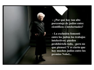 - ¿Por qué hay tan alto porcentaje de judíos entre científicos e intelectuales? - La exclusión fomentó  entre los judíos los trabajos intelectivos: pueden prohibírtelo todo,  ¡pero no que pienses! Y es cierto que hay muchos judíos entre los premios Nobel... 