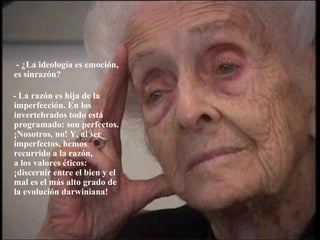   - ¿La ideología es emoción,  es sinrazón? - La razón es hija de la imperfección. En los invertebrados todo está programado: son perfectos. ¡Nosotros, no! Y, al ser  imperfectos, hemos recurrido a la razón,  a los valores éticos: ¡discernir entre el bien y el mal es el más alto grado de  la evolución darwiniana! 