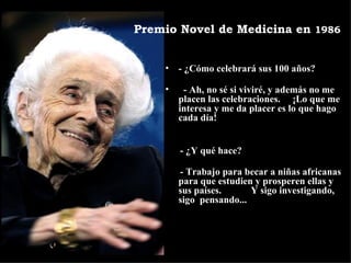 - ¿Cómo celebrará sus 100 años?    - Ah, no sé si viviré, y además no me placen las celebraciones.  ¡Lo que me interesa y me da placer es lo que hago cada día! - ¿Y qué hace?   - Trabajo para becar a niñas africanas para que estudien y prosperen ellas y sus países.  Y sigo investigando, sigo  pensando... Premio Novel de Medicina en  1986 