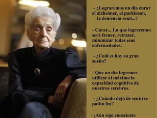     - ¿Lograremos un día curar el alzheimer, el parkinson,  la demencia senil...?  - Curar... Lo que lograremos será frenar, retrasar, minimizar todas esas enfermedades.  - ¿Cuál es hoy su gran sueño? - Que un día logremos utilizar al máximo la capacidad cognitiva de nuestros cerebros.  - ¿Cuándo dejó de sentirse patito feo? - ¡Aún sigo consciente  de mis limitaciones! 