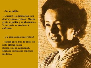   - No se jubila.   - ¡Jamás! ¡La jubilación está destruyendo cerebros!  Mucha gente se jubila, y se abandona... Y eso mata su cerebro. Y  enferma.    - ¿Y cómo anda su cerebro?   - ¡Igual que a mis 20 años! No noto diferencia en  ilusiones ni en capacidad. Mañana vuelo a un congreso médico... 