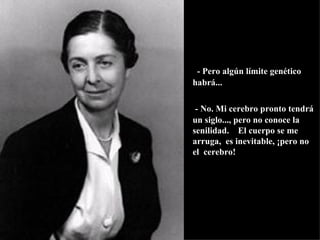         - Pero algún límite genético habrá... - No. Mi cerebro pronto tendrá un siglo..., pero no conoce la senilidad.  El cuerpo se me arruga,  es inevitable, ¡pero no el  cerebro! 