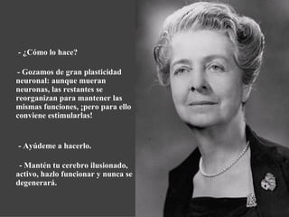   - ¿Cómo lo hace? - Gozamos de gran plasticidad neuronal: aunque mueran neuronas, las restantes se reorganizan para mantener las mismas funciones, ¡pero para ello conviene estimularlas! - Ayúdeme a hacerlo. - Mantén tu cerebro ilusionado, activo, hazlo funcionar y nunca se degenerará. 