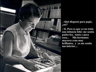 - Qué disgusto para papá, ¿no?   - Sí. Pero es que yo no tenía una infancia feliz: me sentía patito feo,  tonta y poca cosa...  Mis hermanos mayores eran muy brillantes,  y  yo me sentía tan inferior… 