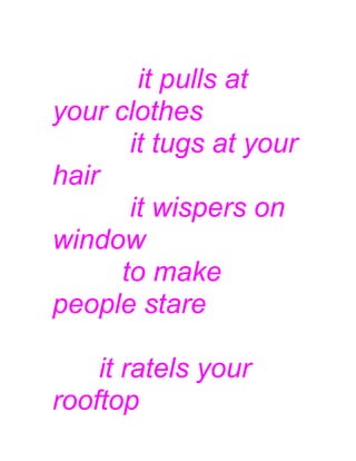 it pulls at
your clothes
it tugs at your
hair
it wispers on
window
to make
people stare
it ratels your
rooftop
 