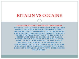 THE CONNECTION AND THE CONTROVERSY Ritalin is the most commonly prescribed medication for adhd(attention deficit hyperactivity disorder).This treatment has helped thousands of people control their symptoms. But due to its being a stimulant like cocaine, it may cause undesirable changes in the brain over time .it also has potential for abuse. Ritalin is currently prescribed to approximately six million people in the us.75% of these are children with boys receiving Ritalin about four times more than girls. RITALIN VS COCAINE 