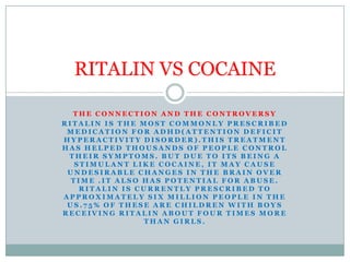 THE CONNECTION AND THE CONTROVERSY Ritalin is the most commonly prescribed medication for adhd(attention deficit hyperactivity disorder).This treatment has helped thousands of people control their symptoms. But due to its being a stimulant like cocaine, it may cause undesirable changes in the brain over time .it also has potential for abuse. Ritalin is currently prescribed to approximately six million people in the us.75% of these are children with boys receiving Ritalin about four times more than girls. RITALIN VS COCAINE 