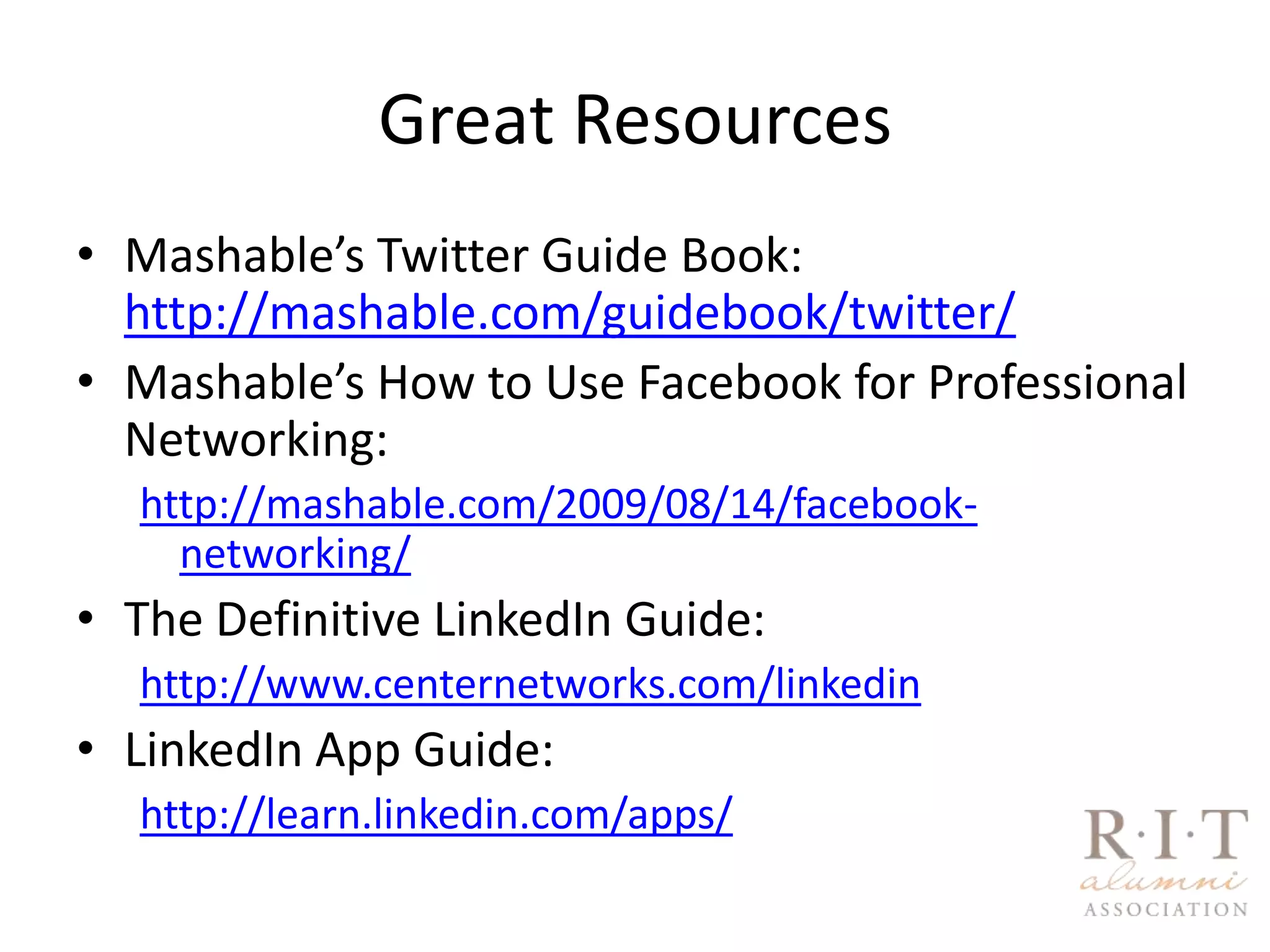 Great ResourcesMashable’s Twitter Guide Book:                http://mashable.com/guidebook/twitter/Mashable’s How to Use Facebook for Professional Networking:http://mashable.com/2009/08/14/facebook-networking/The Definitive LinkedIn Guide:http://www.centernetworks.com/linkedinLinkedIn App Guide:http://learn.linkedin.com/apps/
