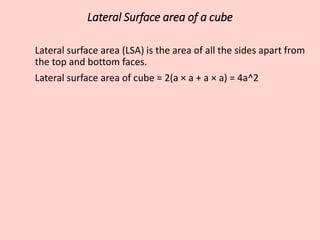 Lateral Surface area of a cube
Lateral surface area (LSA) is the area of all the sides apart from
the top and bottom faces.
Lateral surface area of cube = 2(a × a + a × a) = 4a^2
 