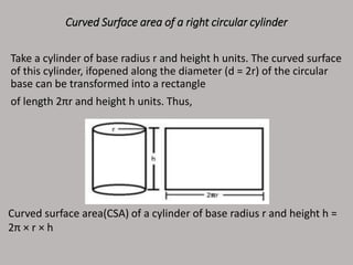 Curved Surface area of a right circular cylinder
Take a cylinder of base radius r and height h units. The curved surface
of this cylinder, ifopened along the diameter (d = 2r) of the circular
base can be transformed into a rectangle
of length 2πr and height h units. Thus,
Curved surface area(CSA) of a cylinder of base radius r and height h =
2π × r × h
 