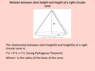 Relation between slant height and height of a right circular
cone
The relationship between slant height(l) and height(h) of a right
circular cone is:
l^2 = h^2 + r^2 (Using Pythagoras Theorem)
Where r is the radius of the base of the cone.
 