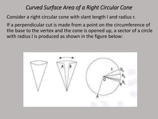 Curved Surface Area of a Right Circular Cone
Consider a right circular cone with slant length l and radius r.
If a perpendicular cut is made from a point on the circumference of
the base to the vertex and the cone is opened up, a sector of a circle
with radius l is produced as shown in the figure below:
 