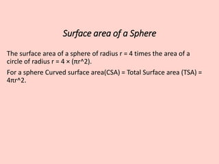 Surface area of a Sphere
The surface area of a sphere of radius r = 4 times the area of a
circle of radius r = 4 × (πr^2).
For a sphere Curved surface area(CSA) = Total Surface area (TSA) =
4πr^2.
 