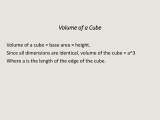 Volume of a Cube
Volume of a cube = base area × height.
Since all dimensions are identical, volume of the cube = a^3
Where a is the length of the edge of the cube.
 