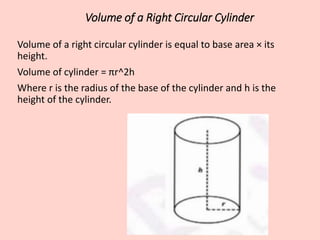 Volume of a Right Circular Cylinder
Volume of a right circular cylinder is equal to base area × its
height.
Volume of cylinder = πr^2h
Where r is the radius of the base of the cylinder and h is the
height of the cylinder.
 