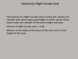 Volume of a Right Circular Cone
The volume of a Right circular cone is times the volume of a
cylinder with same radius and height. In other words, three
cones make one cylinder of the same height and base.
Volume of right circular cone = πr2h
Where r is the radius of the base of the cone and h is the
height of the cone.
 